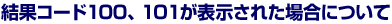 結果コード100、101が表示された場合について